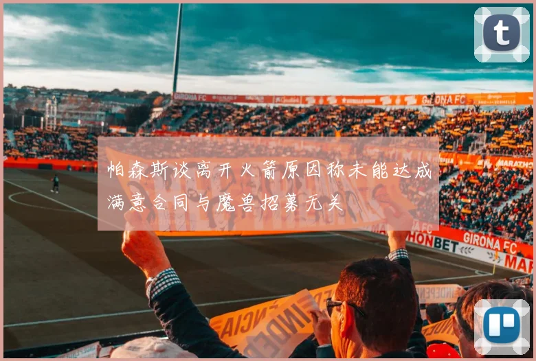 帕森斯谈离开火箭原因称未能达成满意合同与魔兽招募无关