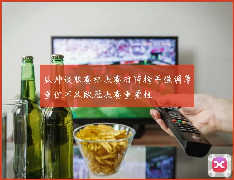 瓜帅谈联赛杯决赛对阵枪手强调尊重但不及欧冠决赛重要性