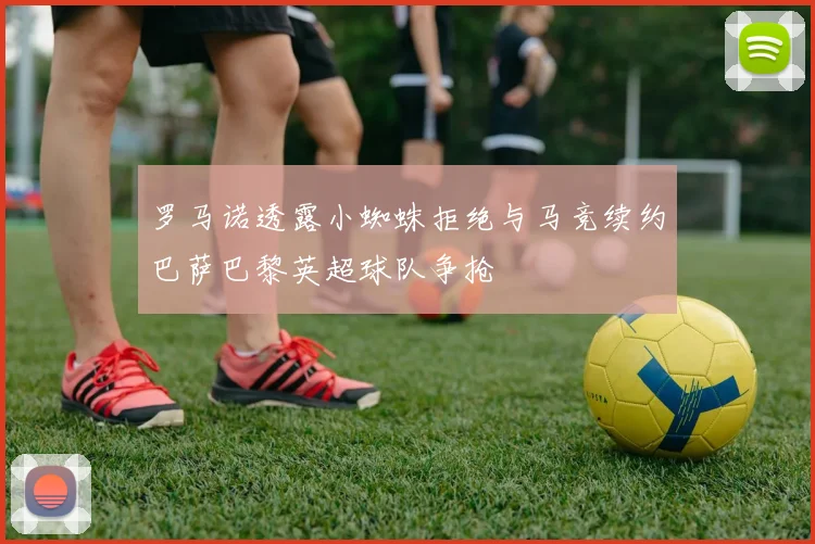 罗马诺透露小蜘蛛拒绝与马竞续约巴萨巴黎英超球队争抢