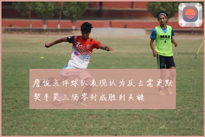 詹俊点评球队表现认为反击需更默契李昊三场零封成胜利关键