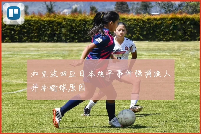 加克波回应日本绝平事件强调换人并非输球原因