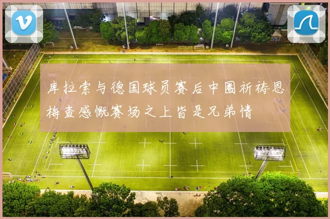 库拉索与德国球员赛后中圈祈祷恩梅查感慨赛场之上皆是兄弟情