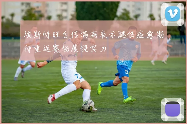 埃斯特旺自信满满表示腿伤痊愈期待重返赛场展现实力