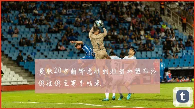 曼联20岁前锋惠特利租借加盟布拉德福德至赛季结束