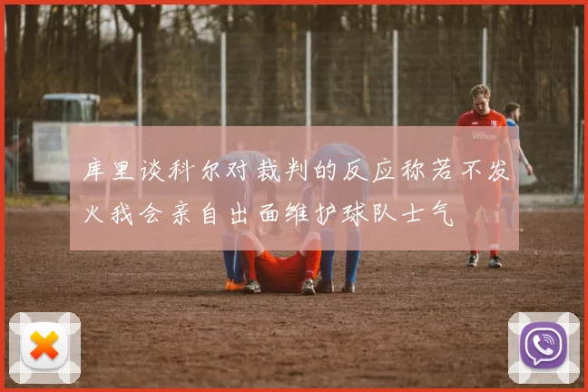 库里谈科尔对裁判的反应称若不发火我会亲自出面维护球队士气