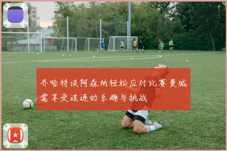 乔哈特谈阿森纳轻松应对比赛曼城需享受追逐的乐趣与挑战
