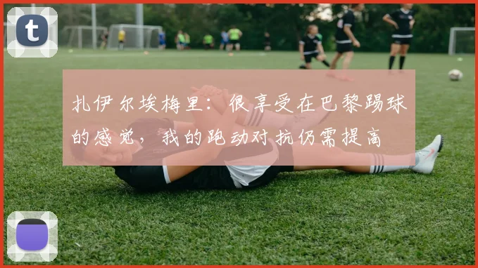 扎伊尔埃梅里：很享受在巴黎踢球的感觉，我的跑动对抗仍需提高