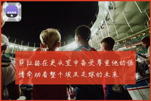 萨拉赫在更衣室中备受尊重他的伤情牵动着整个埃及足球的未来