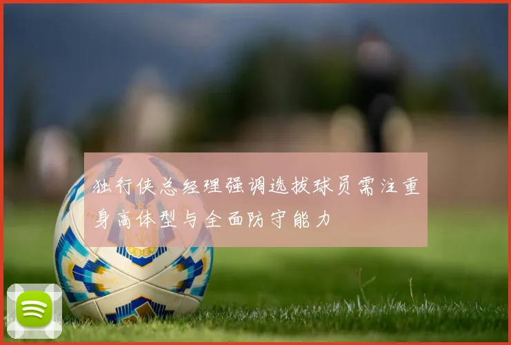 独行侠总经理强调选拔球员需注重身高体型与全面防守能力