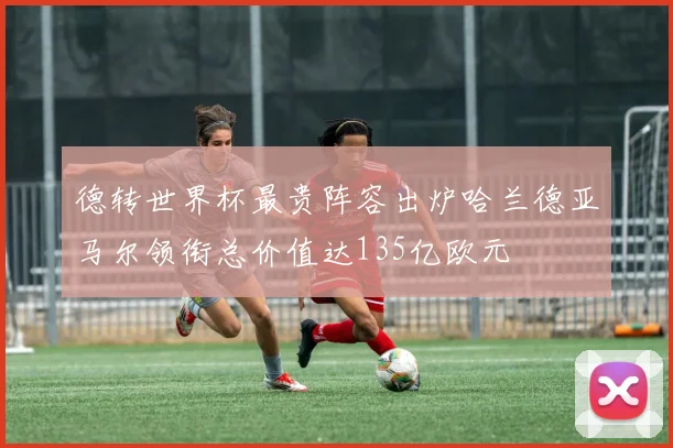 德转世界杯最贵阵容出炉哈兰德亚马尔领衔总价值达135亿欧元