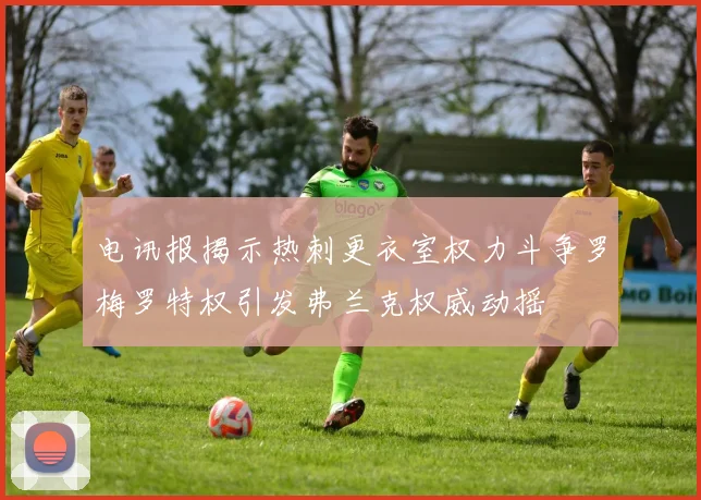 电讯报揭示热刺更衣室权力斗争罗梅罗特权引发弗兰克权威动摇