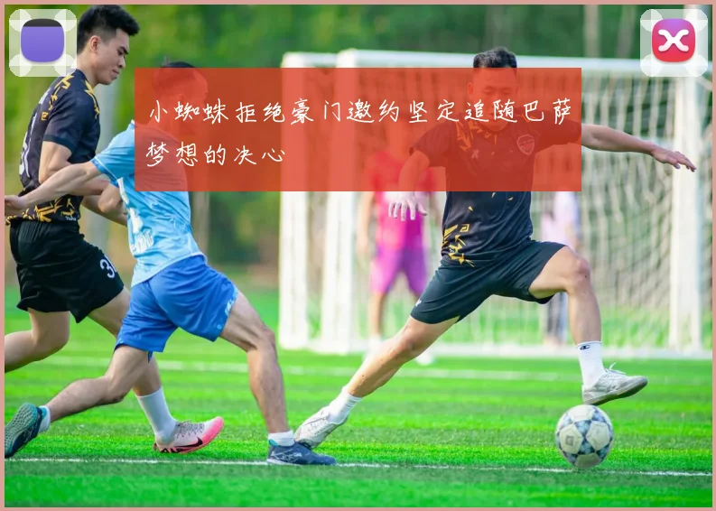 小蜘蛛拒绝豪门邀约坚定追随巴萨梦想的决心
