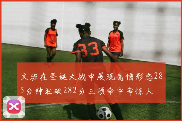 文班在圣诞大战中展现高僧形态285分钟狂砍282分三项命中率惊人