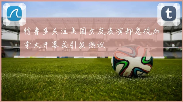 特鲁多关注美国女友表演却忽视加拿大开幕式引发热议
