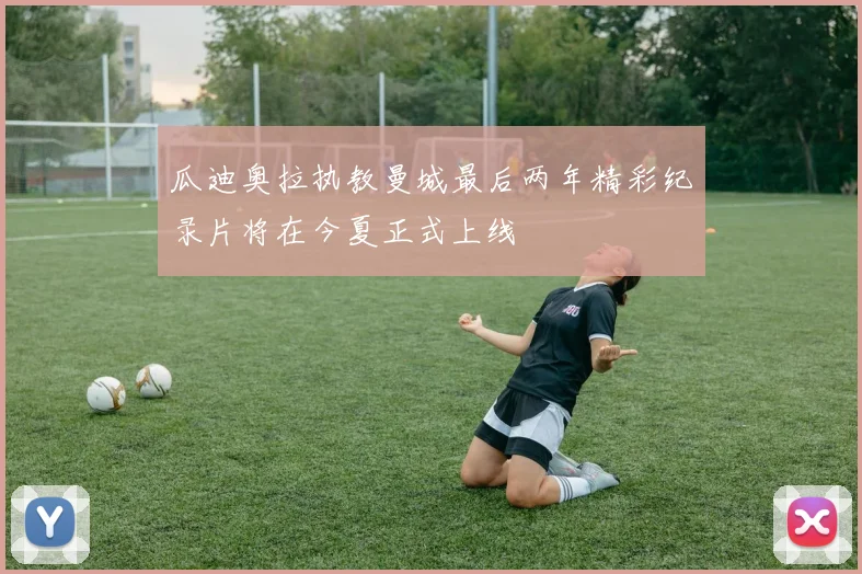 瓜迪奥拉执教曼城最后两年精彩纪录片将在今夏正式上线
