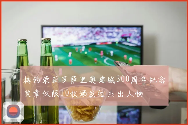 梅西荣获罗萨里奥建城300周年纪念奖章仅限10枚颁发给杰出人物