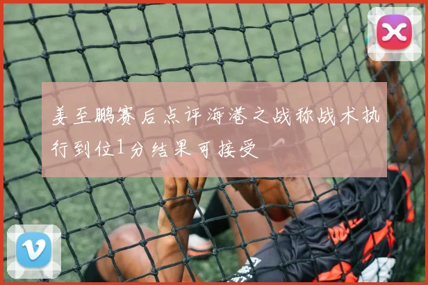姜至鹏赛后点评海港之战称战术执行到位1分结果可接受