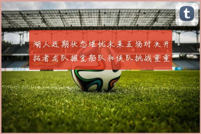湖人近期状态堪忧未来五场对决开拓者龙队掘金船队和侠队挑战重重