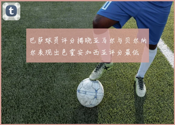 巴萨球员评分揭晓亚马尔与贝尔纳尔表现出色霍安加西亚评分最低